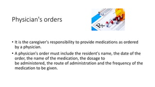 Physician's orders
• It is the caregiver's responsibility to provide medications as ordered
by a physician.
• A physician's order must include the resident's name, the date of the
order, the name of the medication, the dosage to
be administered, the route of administration and the frequency of the
medication to be given.
 