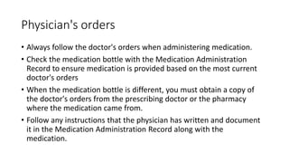 Physician's orders
• Always follow the doctor's orders when administering medication.
• Check the medication bottle with the Medication Administration
Record to ensure medication is provided based on the most current
doctor's orders
• When the medication bottle is different, you must obtain a copy of
the doctor's orders from the prescribing doctor or the pharmacy
where the medication came from.
• Follow any instructions that the physician has written and document
it in the Medication Administration Record along with the
medication.
 