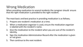 Wrong Medication
When providing medication to several residents the caregiver should ensure
that the right medication is provided to the right resident.
The most basic and best practice in providing medication is as follows;
1. Prepare one resident's medication at a time.
2. When a medication organizer is used, ensure the medication organizer
is labeled with the resident's name.
3. Give the medication to the resident when you are sure of the resident's
identity.
4. Sign the medication Administration Record after the medication is given
or not given.
5. Then continue to the next resident.
 