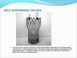 SELF-EXPANDING VALVES
 The Corevalve system consists of pericardial leaflets attached to a self-expanding
nitinol frame. In the deployed state. The flared distal end assists in anchoring in the
ascending aorta. The stent covers the coronary ostia, but cell size is designed to
allow later coronary catheterization.
 