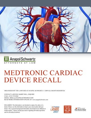 medTrOnic cardiac
device recaLL
Organized by The Lawyers aT anapOL schwarTz. © 2009 aLL righTs reserved.

cOnTacT Lawyer: barry hiLL, esquire
caLL: (215) 735-0364
emaiL: bhiLL@anapOLschwarTz.cOm
read mOre infOrmaTiOn OnLine aT: www.anapolschwartz.com


DISCLAIMER: This information is not intended to replace the advice of a
doctor. Please use this information to help in your conversation with your
doctor. This is general background information and should not be followed as
medical advice. Please consult your doctor regarding all medical questions
and for all medical treatment.
 