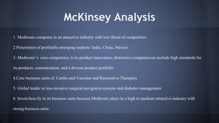 McKinsey Analysis 
1. Medtronic competes in an attractive industry with low threat of competitors 
2.Penetration of profitable emerging markets: India, China, Mexico 
3. Medtronic’s core competency is its product innovation; distinctive competencies include high standards for 
its products, customization, and a diverse product portfolio 
4.Core business units of: Cardio and Vascular and Restorative Therapies 
5. Global leader in less-invasive surgical navigation systems and diabetes management 
6. Invest heavily in its business units because Medtronic plays in a high to medium attractive industry with 
strong business units 
 