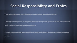 Social Responsibility and Ethics 
1. The medical industry in which Medtronic competes also has faced strong regulation 
2. Ethics play a strong role in the design and production of the products because of the fatal consequences of 
poorly engineered and produced medical equipment. 
3. An environmental ethical issue comes with the nature of the industry and its heavy reliance on disposable 
products 
 