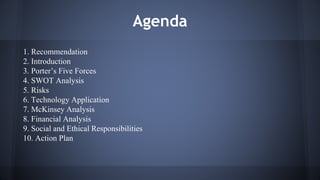 Agenda 
1. Recommendation 
2. Introduction 
3. Porter’s Five Forces 
4. SWOT Analysis 
5. Risks 
6. Technology Application 
7. McKinsey Analysis 
8. Financial Analysis 
9. Social and Ethical Responsibilities 
10. Action Plan 
 
