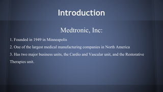 Introduction 
Medtronic, Inc: 
1. Founded in 1949 in Minneapolis 
2. One of the largest medical manufacturing companies in North America 
3. Has two major business units, the Cardio and Vascular unit, and the Restorative 
Therapies unit. 
 