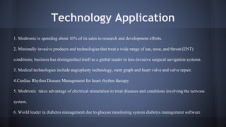 Technology Application 
1. Medtronic is spending about 10% of its sales to research and development efforts. 
2. Minimally invasive products and technologies that treat a wide range of ear, nose, and throat (ENT) 
conditions; business has distinguished itself as a global leader in less-invasive surgical navigation systems. 
3. Medical technologies include angioplasty technology, stent graph and heart valve and valve repair. 
4.Cardiac Rhythm Disease Management for heart rhythm therapy 
5. Medtronic takes advantage of electrical stimulation to treat diseases and conditions involving the nervous 
system. 
6. World leader in diabetes management due to glucose monitoring system diabetes management software 
 