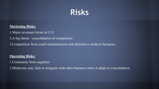 Risks 
Marketing Risks: 
1.Major revenues locate in U.S 
2.A big threat - consolidation of competitors 
3.Competition from small manufacturers and alternative medical therapies 
Operating Risks: 
1.Constraints from suppliers 
2.Medtronic may fails to integrate with other business when it adopt to consolidation 
 