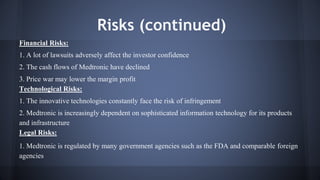 Risks (continued) 
Financial Risks: 
1. A lot of lawsuits adversely affect the investor confidence 
2. The cash flows of Medtronic have declined 
3. Price war may lower the margin profit 
Technological Risks: 
1. The innovative technologies constantly face the risk of infringement 
2. Medtronic is increasingly dependent on sophisticated information technology for its products 
and infrastructure 
Legal Risks: 
1. Medtronic is regulated by many government agencies such as the FDA and comparable foreign 
agencies 
 