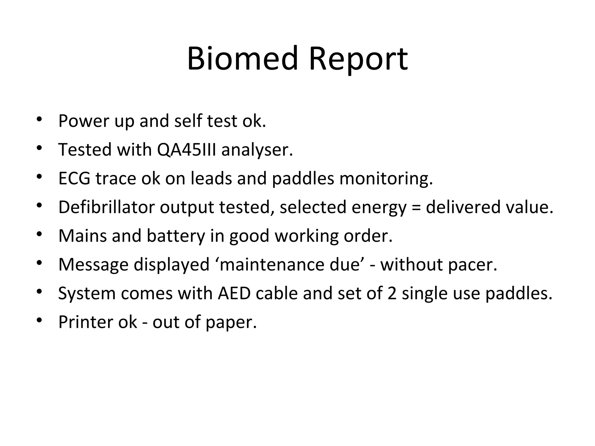 Biomed Report
• Power up and self test ok.
• Tested with QA45III analyser.
• ECG trace ok on leads and paddles monitoring.
• Defibrillator output tested, selected energy = delivered value.
• Mains and battery in good working order.
• Message displayed ‘maintenance due’ - without pacer.
• System comes with AED cable and set of 2 single use paddles.
• Printer ok - out of paper.