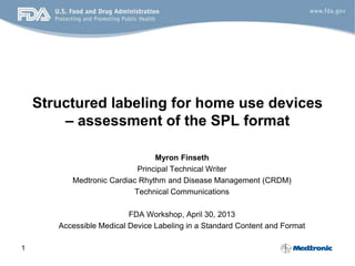 1
Structured labeling for home use devices
– assessment of the SPL format
Myron Finseth
Principal Technical Writer
Medtronic Cardiac Rhythm and Disease Management (CRDM)
Technical Communications
FDA Workshop, April 30, 2013
Accessible Medical Device Labeling in a Standard Content and Format
 