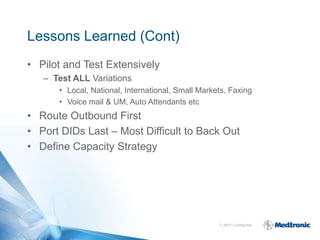 Lessons Learned (Cont)
• Pilot and Test Extensively
   – Test ALL Variations
      • Local, National, International, Small Markets, Faxing
      • Voice mail & UM, Auto Attendants etc
• Route Outbound First
• Port DIDs Last – Most Difficult to Back Out
• Define Capacity Strategy




                                                   7 | MDT Confidential
 