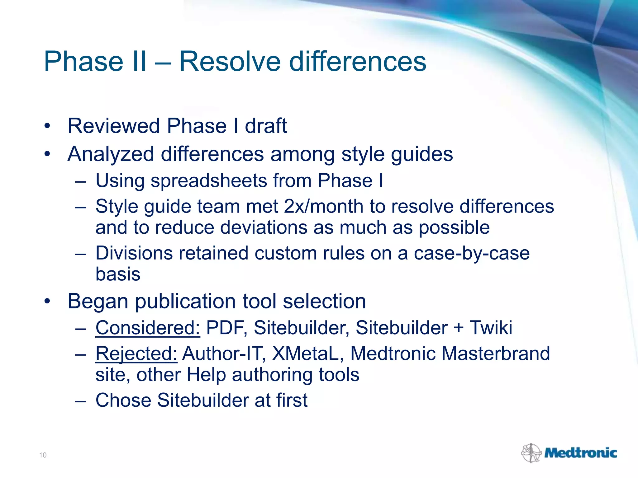 Phase II – Resolve differences
• Reviewed Phase I draft
• Analyzed differences among style guides
– Using spreadsheets from Phase I
– Style guide team met 2x/month to resolve differences
and to reduce deviations as much as possible
– Divisions retained custom rules on a case-by-case
basis
• Began publication tool selection
– Considered: PDF, Sitebuilder, Sitebuilder + Twiki
– Rejected: Author-IT, XMetaL, Medtronic Masterbrand
site, other Help authoring tools
– Chose Sitebuilder at first
10
 