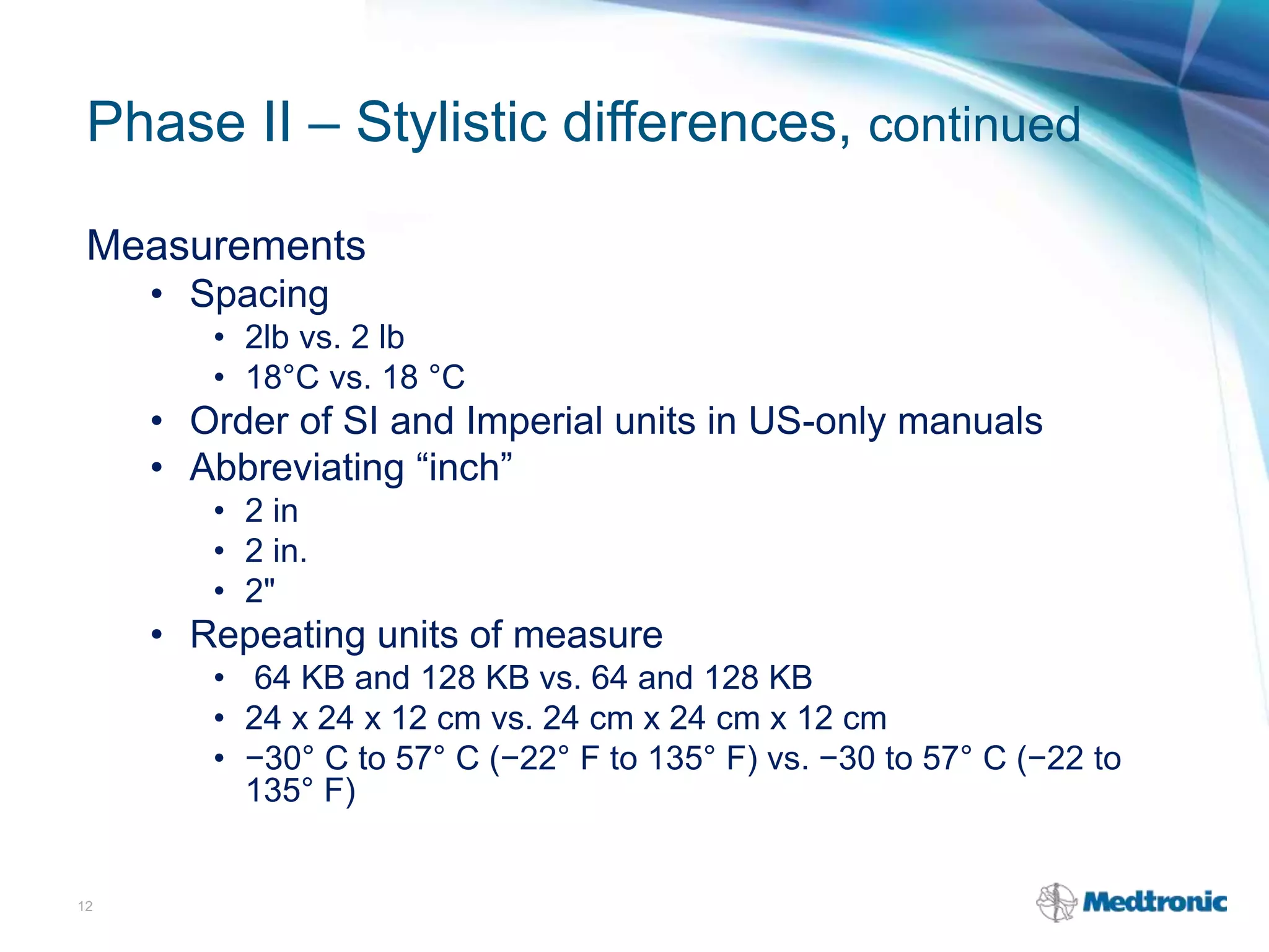 Phase II – Stylistic differences, continued
Measurements
• Spacing
• 2lb vs. 2 lb
• 18°C vs. 18 °C
• Order of SI and Imperial units in US-only manuals
• Abbreviating “inch”
• 2 in
• 2 in.
• 2"
• Repeating units of measure
• 64 KB and 128 KB vs. 64 and 128 KB
• 24 x 24 x 12 cm vs. 24 cm x 24 cm x 12 cm
• −30° C to 57° C (−22° F to 135° F) vs. −30 to 57° C (−22 to
135° F)
12
 