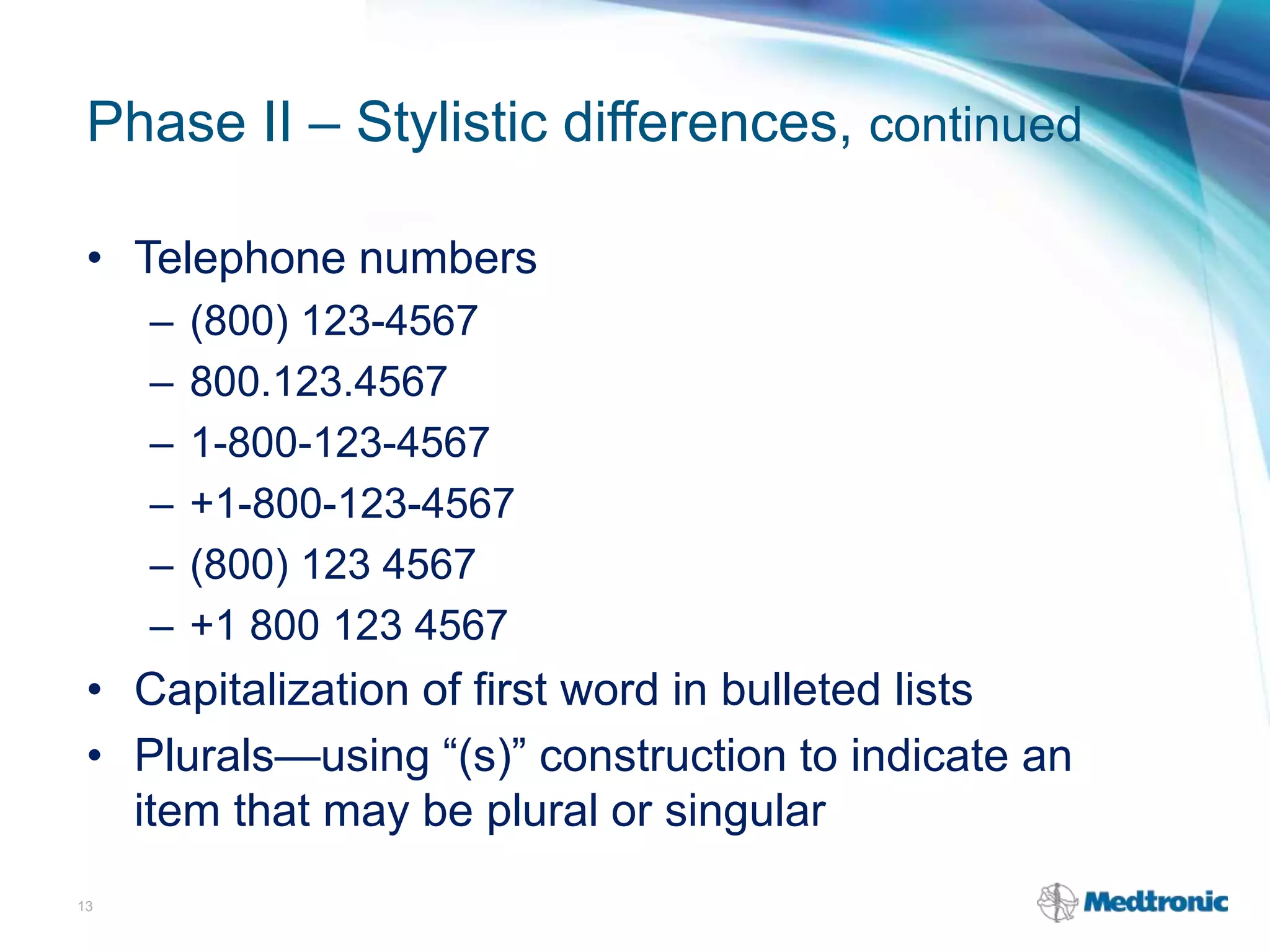 Phase II – Stylistic differences, continued
• Telephone numbers
– (800) 123-4567
– 800.123.4567
– 1-800-123-4567
– +1-800-123-4567
– (800) 123 4567
– +1 800 123 4567
• Capitalization of first word in bulleted lists
• Plurals—using “(s)” construction to indicate an
item that may be plural or singular
13
 