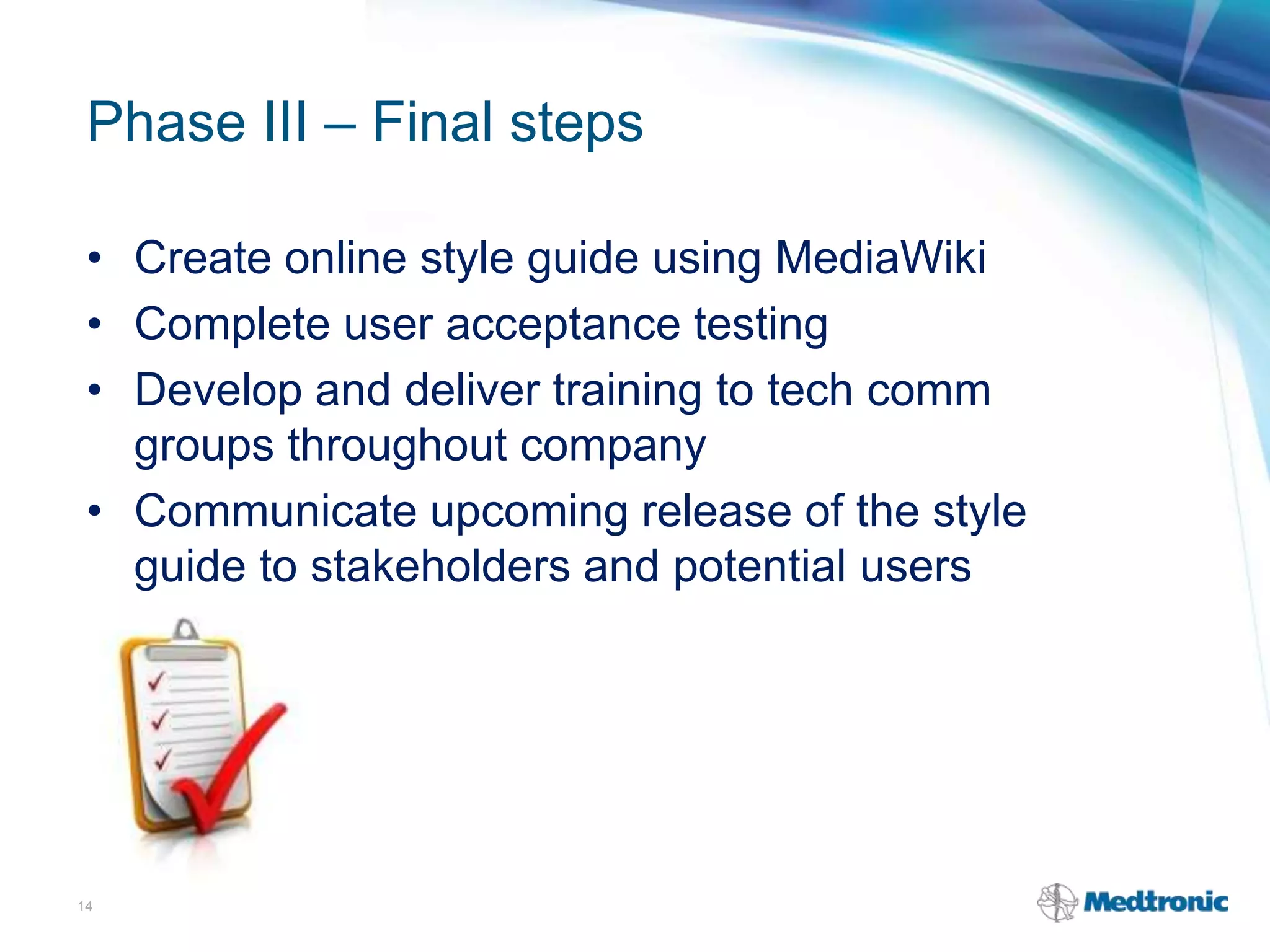Phase III – Final steps
• Create online style guide using MediaWiki
• Complete user acceptance testing
• Develop and deliver training to tech comm
groups throughout company
• Communicate upcoming release of the style
guide to stakeholders and potential users
14
 