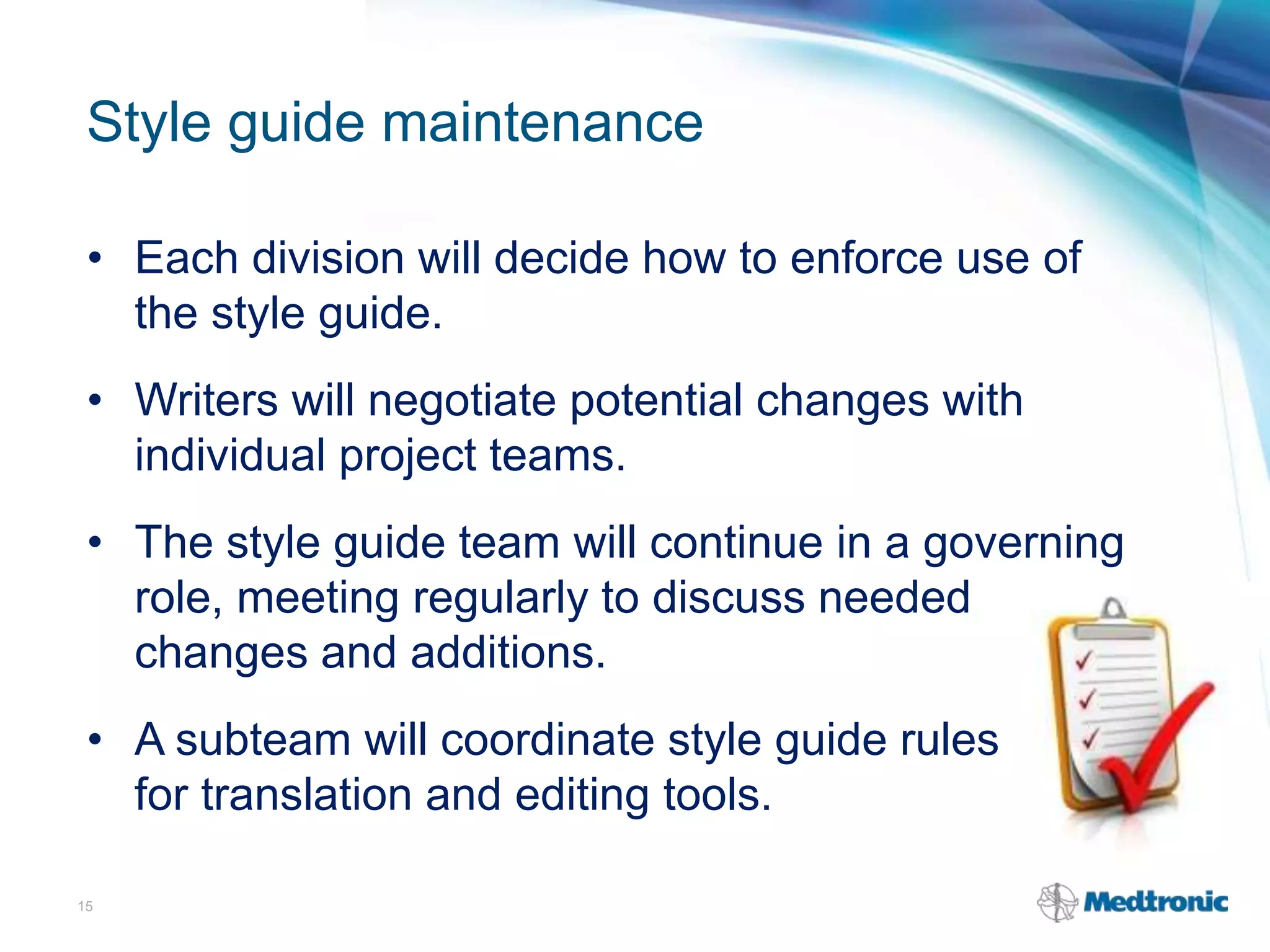 Style guide maintenance
• Each division will decide how to enforce use of
the style guide.
• Writers will negotiate potential changes with
individual project teams.
• The style guide team will continue in a governing
role, meeting regularly to discuss needed
changes and additions.
• A subteam will coordinate style guide rules with
for translation and editing tools.
15
 