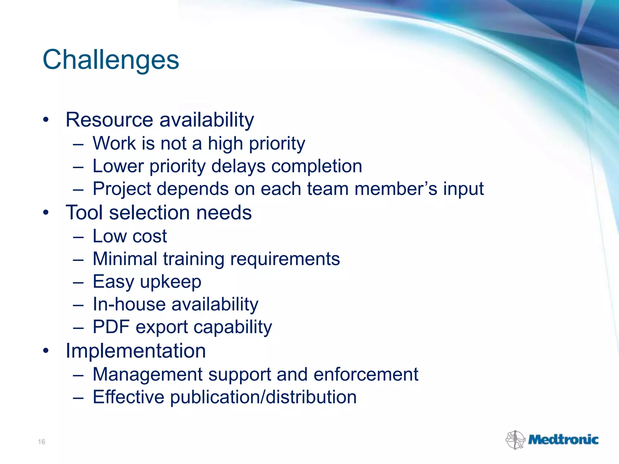 Challenges
• Resource availability
– Work is not a high priority
– Lower priority delays completion
– Project depends on each team member’s input
• Tool selection needs
– Low cost
– Minimal training requirements
– Easy upkeep
– In-house availability
– PDF export capability
• Implementation
– Management support and enforcement
– Effective publication/distribution
16
 
