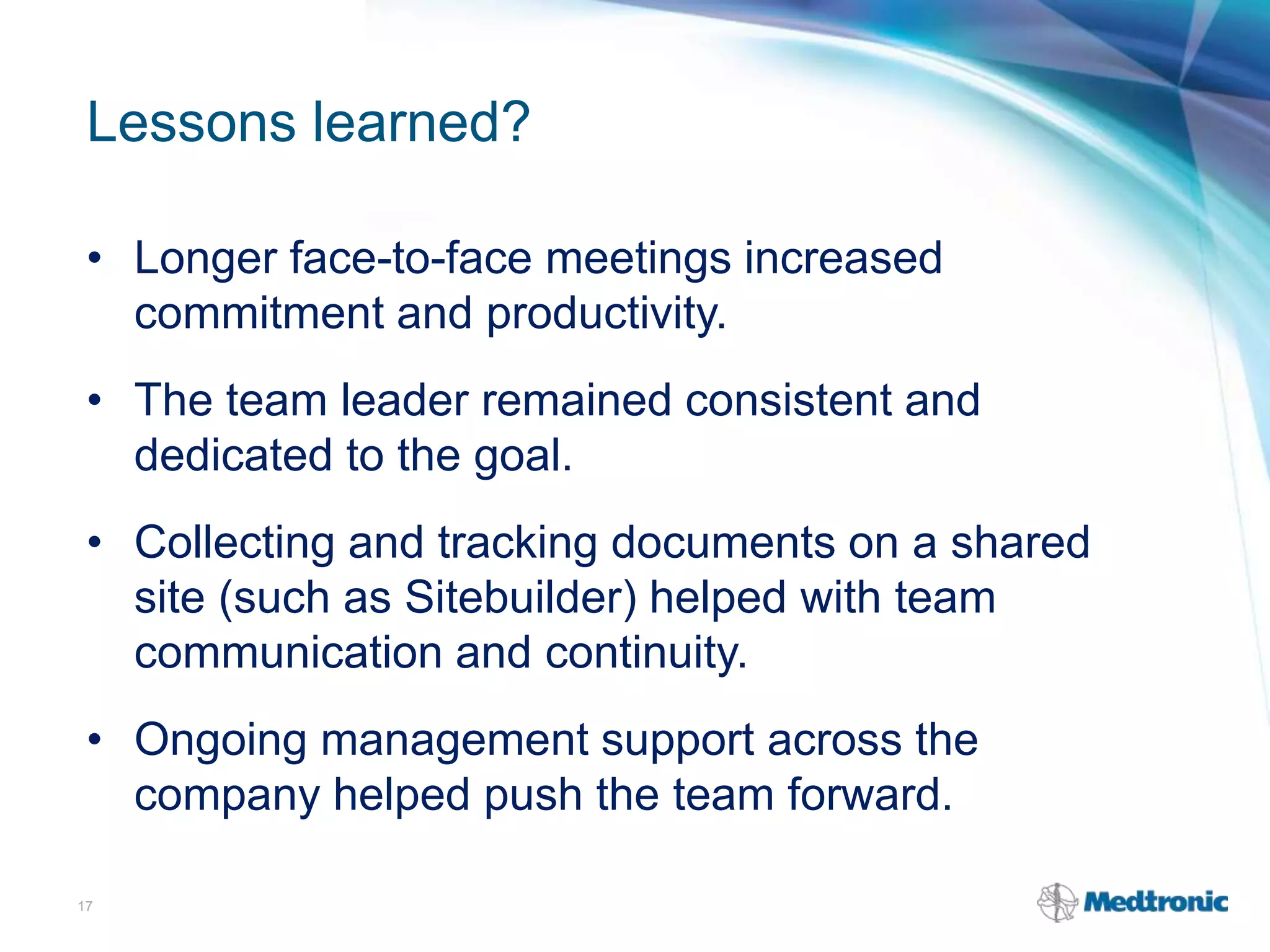 Lessons learned?
• Longer face-to-face meetings increased
commitment and productivity.
• The team leader remained consistent and
dedicated to the goal.
• Collecting and tracking documents on a shared
site (such as Sitebuilder) helped with team
communication and continuity.
• Ongoing management support across the
company helped push the team forward.
17
 