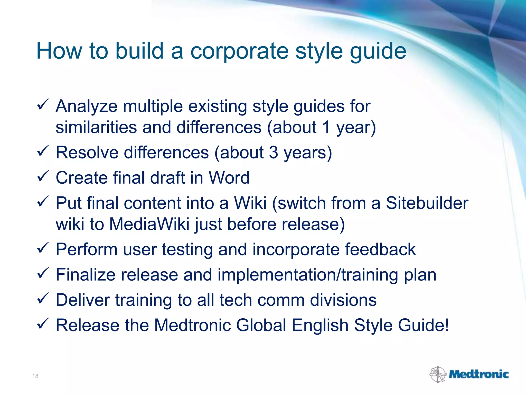 How to build a corporate style guide
 Analyze multiple existing style guides for
similarities and differences (about 1 year)
 Resolve differences (about 3 years)
 Create final draft in Word
 Put final content into a Wiki (switch from a Sitebuilder
wiki to MediaWiki just before release)
 Perform user testing and incorporate feedback
 Finalize release and implementation/training plan
 Deliver training to all tech comm divisions
 Release the Medtronic Global English Style Guide!
18
 