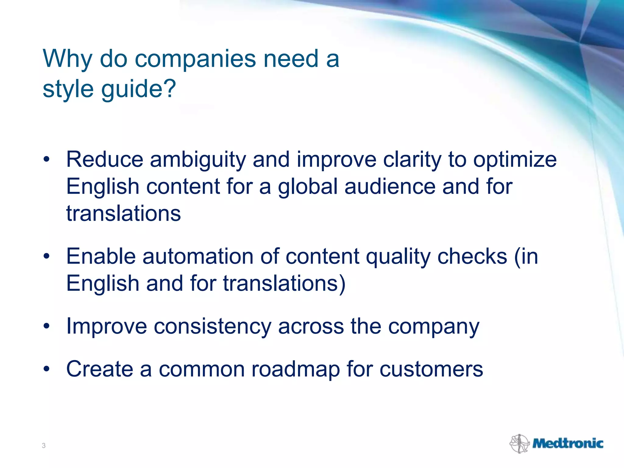 Why do companies need a
style guide?
• Reduce ambiguity and improve clarity to optimize
English content for a global audience and for
translations
• Enable automation of content quality checks (in
English and for translations)
• Improve consistency across the company
• Create a common roadmap for customers
3
 