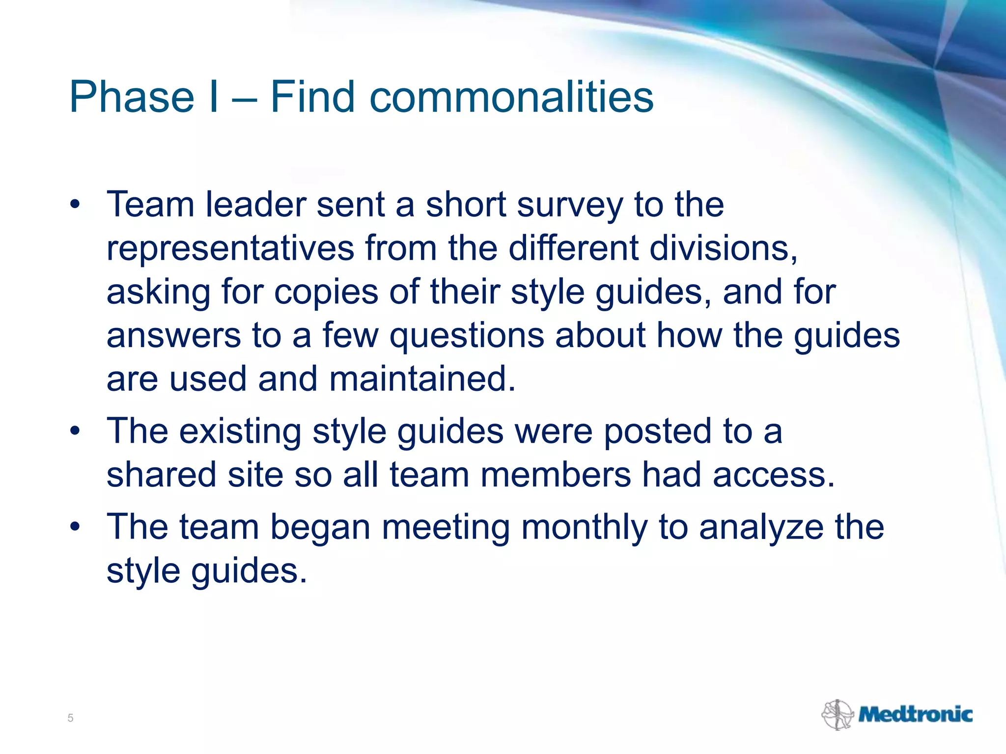 Phase I – Find commonalities
• Team leader sent a short survey to the
representatives from the different divisions,
asking for copies of their style guides, and for
answers to a few questions about how the guides
are used and maintained.
• The existing style guides were posted to a
shared site so all team members had access.
• The team began meeting monthly to analyze the
style guides.
5
 