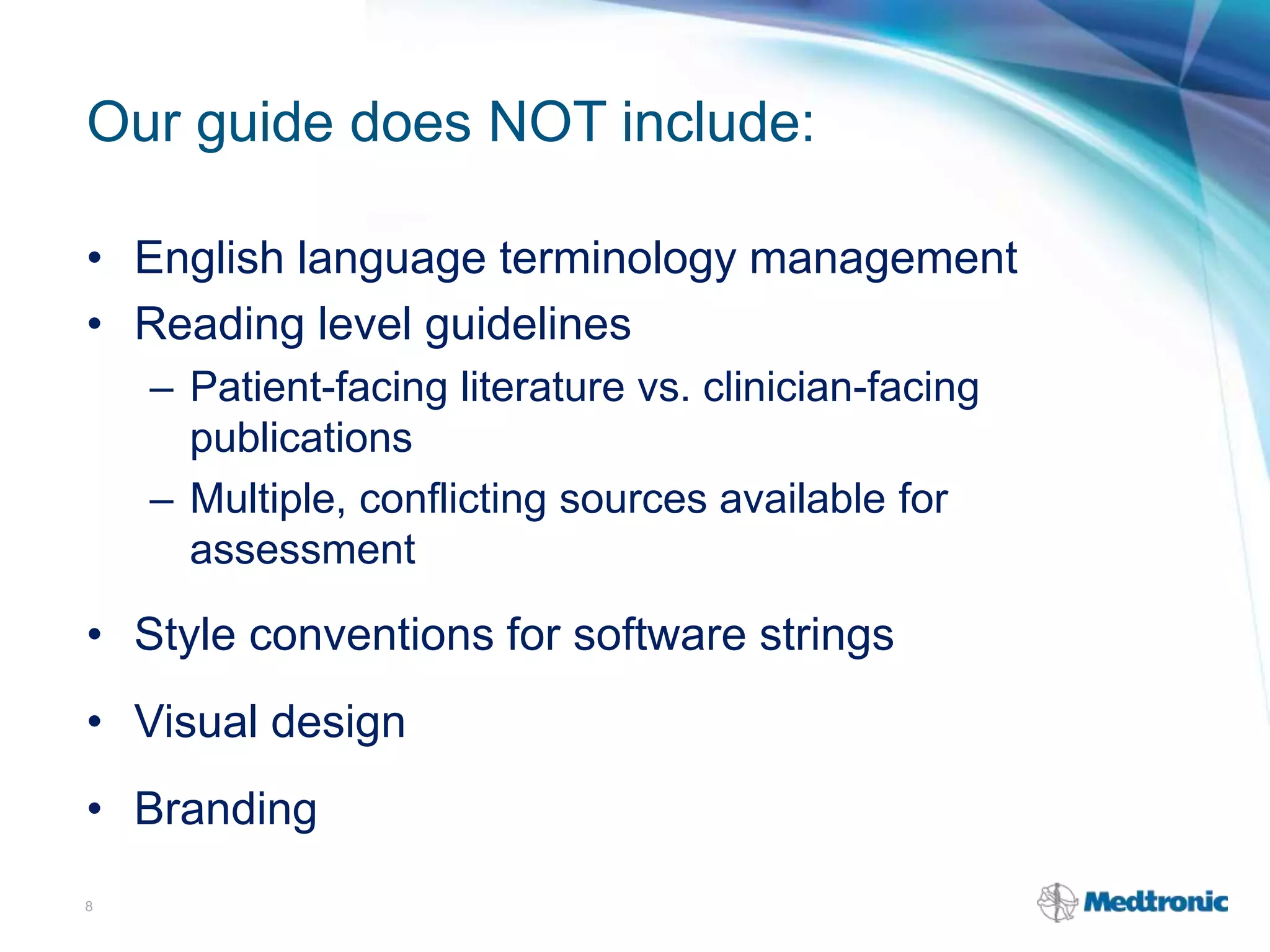 Our guide does NOT include:
• English language terminology management
• Reading level guidelines
– Patient-facing literature vs. clinician-facing
publications
– Multiple, conflicting sources available for
assessment
• Style conventions for software strings
• Visual design
• Branding
8
 