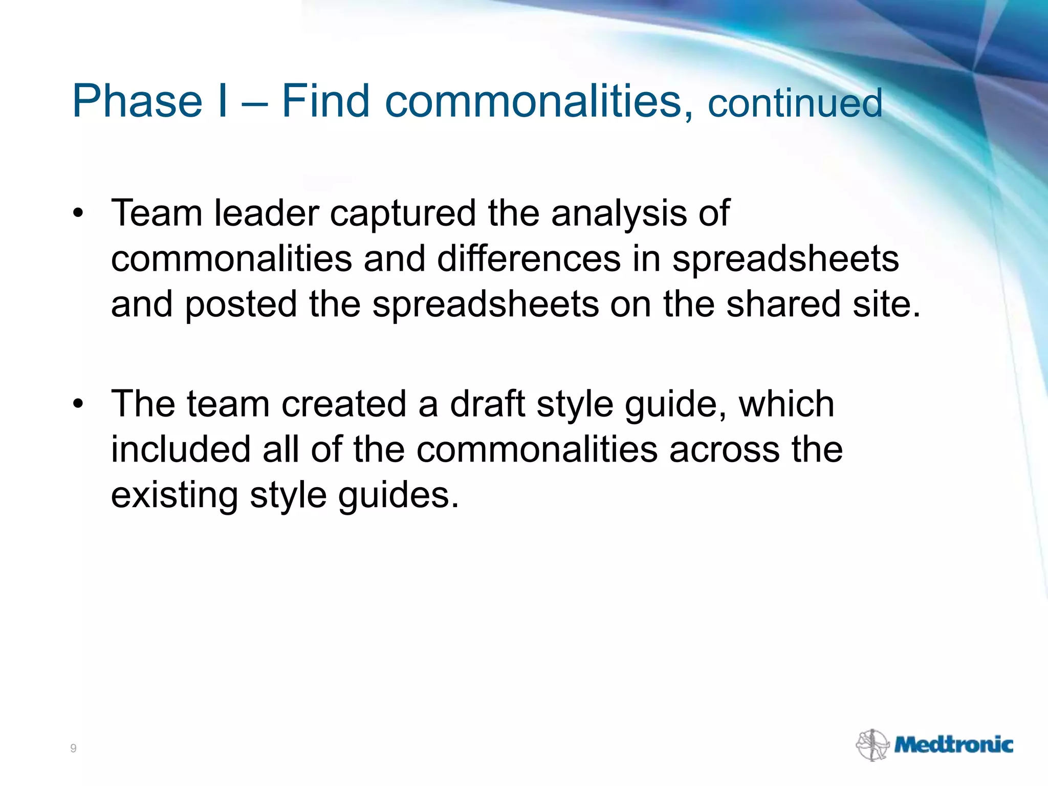 Phase I – Find commonalities, continued
• Team leader captured the analysis of
commonalities and differences in spreadsheets
and posted the spreadsheets on the shared site.
• The team created a draft style guide, which
included all of the commonalities across the
existing style guides.
9
 