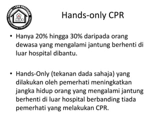 Hands-only CPR
• Hanya 20% hingga 30% daripada orang
dewasa yang mengalami jantung berhenti di
luar hospital dibantu.
• Hands-Only (tekanan dada sahaja) yang
dilakukan oleh pemerhati meningkatkan
jangka hidup orang yang mengalami jantung
berhenti di luar hospital berbanding tiada
pemerhati yang melakukan CPR.
 