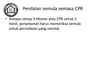 Penilaian semula semasa CPR
• Selepas setiap 5 kitaran atau CPR untuk 2
minit, penyelamat harus memeriksa semula
untuk pernafasan yang normal.
 