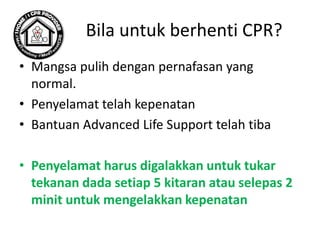 Bila untuk berhenti CPR?
• Mangsa pulih dengan pernafasan yang
normal.
• Penyelamat telah kepenatan
• Bantuan Advanced Life Support telah tiba
• Penyelamat harus digalakkan untuk tukar
tekanan dada setiap 5 kitaran atau selepas 2
minit untuk mengelakkan kepenatan
 