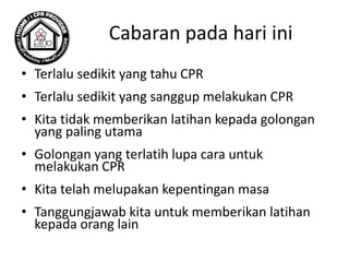 Cabaran pada hari ini
• Terlalu sedikit yang tahu CPR
• Terlalu sedikit yang sanggup melakukan CPR
• Kita tidak memberikan latihan kepada golongan
yang paling utama
• Golongan yang terlatih lupa cara untuk
melakukan CPR
• Kita telah melupakan kepentingan masa
• Tanggungjawab kita untuk memberikan latihan
kepada orang lain
 