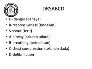DRSABCD
• D- danger (bahaya)
• R-responsiveness (tindakan)
• S-shout (Jerit)
• A-airway (saluran udara)
• B-breathing (pernafasan)
• C-chest compression (tekanan dada)
• D-defibrillation
 
