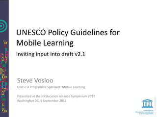 UNESCO Policy Guidelines for
Mobile Learning
Inviting input into draft v2.1



Steve Vosloo
UNESCO Programme Specialist: Mobile Learning

Presented at the mEducation Alliance Symposium 2012
Washington DC, 6 September 2012
 
