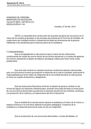 Resolución Nº 149/10
Viernes 28 de Mayo de 2010 09:37




GOBIERNO DE CÓRDOBA
MINISTERIO DE EDUCACIÓN
Trámite Nº ME01-156776018-410
RESOLUCIÓN Nº 149
                                                                                              Córdoba, 27 de Abr. 2010




                VISTO: La necesidad de la construcción de acuerdos escolares de convivencia en el
marco de los cambios propuestos en las escuelas secundarias de la Provincia de Córdoba, los
cuales tienen por finalidad contribuir al desarrollo de todas las dimensiones de la persona,
habilitando a los estudiantes para el ejercicio pleno de la ciudadanía.




Y CONSIDERANDO:
                Que la complejidad de la vida social irrumpe al interior de las instituciones,
condicionando los modos de convivir dentro de los centros educativos y la manera de gestionar
los mismos, planteando el desafío de elaborar estrategias viables para hacer frente a esta
problemática.




                Que ante este contexto es necesario favorecer condiciones básicas institucionales
para una convivencia humana que propicien el desarrollo de la vida en sociedad, acentuando la
responsabilidad que tienen todos los integrantes de la comunidad educativa en este proceso,
en tanto son sujetos de derechos y obligaciones.




                Que las Instituciones Educativas enfrentan el desafío de generar cambios en las
formas de regular las relaciones interpersonales, tomando como base de éstos la construcción
de una convivencia democrática que permita la resolución pacífica de los conflictos, contribuya
a la prevención de la violencia y al mejoramiento del clima institucional.




                Que la realidad de la escuela actual requiere se establezca al interior de la misma un
espacio armónico en el cual llevar adelante el proyecto pedagógico, el ejercicio de la
ciudadanía y el desarrollo personal de cada uno de sus integrantes.




                Que la construcción de una convivencia democrática  a través del debate y el



                                                                                                                         1 / 12
 