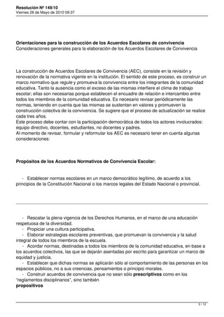 Resolución Nº 149/10
Viernes 28 de Mayo de 2010 09:37




Orientaciones para la construcción de los Acuerdos Escolares de convivencia
Consideraciones generales para la elaboración de los Acuerdos Escolares de Convivencia




La construcción de Acuerdos Escolares de Convivencia (AEC), consiste en la revisión y
renovación de la normativa vigente en la institución. El sentido de este proceso, es construir un
marco normativo que regule y promueva la convivencia entre los integrantes de la comunidad
educativa. Tanto la ausencia como el exceso de las mismas interfiere el clima de trabajo
escolar; ellas son necesarias porque establecen el encuadre de relación e intercambio entre
todos los miembros de la comunidad educativa. Es necesario revisar periódicamente las
normas, teniendo en cuenta que las mismas se sustentan en valores y promueven la
construcción colectiva de la convivencia. Se sugiere que el proceso de actualización se realice
cada tres años.
Este proceso debe contar con la participación democrática de todos los actores involucrados:
equipo directivo, docentes, estudiantes, no docentes y padres.
Al momento de revisar, formular y reformular los AEC es necesario tener en cuenta algunas
consideraciones:




Propósitos de los Acuerdos Normativos de Convivencia Escolar:


   - Establecer normas escolares en un marco democrático legítimo, de acuerdo a los
principios de la Constitución Nacional o los marcos legales del Estado Nacional o provincial.




    - Rescatar la plena vigencia de los Derechos Humanos, en el marco de una educación
respetuosa de la diversidad.
    - Propiciar una cultura participativa.
    - Elaborar estrategias escolares preventivas, que promuevan la convivencia y la salud
integral de todos los miembros de la escuela.
    - Acordar normas, destinadas a todos los miembros de la comunidad educativa, en base a
los acuerdos colectivos, las que se dejarán asentadas por escrito para garantizar un marco de
equidad y justicia.
    - Establecer que dichas normas se aplicarán sólo al comportamiento de las personas en los
espacios públicos, no a sus creencias, pensamientos o principio morales.
    - Construir acuerdos de convivencia que no sean sólo prescriptivos como en los
“reglamentos disciplinarios”, sino también
propositivos



                                                                                             3 / 12
 