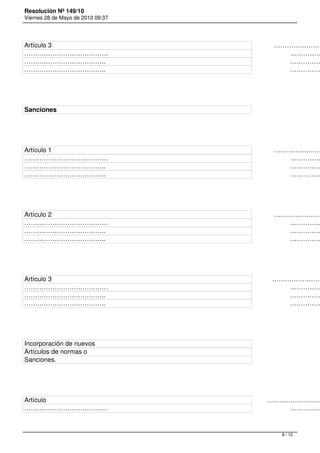 Resolución Nº 149/10
Viernes 28 de Mayo de 2010 09:37




Artículo 3                                                                                                                            ……………………
…………………………………                                                                                                      ..…………
………………………………..                                                                                                       ……………
………………………………..                                                                                                       ……………




Sanciones




Artículo 1                                                                                                                            ……………………
…………………………………                                                                                                      ..…………
………………………………..                                                                                                       ……………
………………………………..                                                                                                       ……………




Artículo 2                                                                                                                            ……………………
…………………………………                                                                                                      ..…………
………………………………..                                                                                                       ……………
………………………………..                                                                                                       ……………




Artículo 3                                                                                                                           ……………………
…………………………………                                                                                                      ..…………
………………………………..                                                                                                       ……………
………………………………..                                                                                                       ……………




Incorporación de nuevos
Artículos de normas o
Sanciones.




Artículo                                                                                                                           ………………………
…………………………………                                                                                                      ..…………



                                                                                                                         8 / 12
 