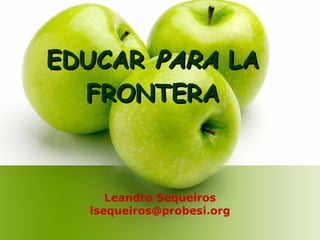 EDUCAR  PARA  LA FRONTERA Leandro Sequeiros [email_address] 