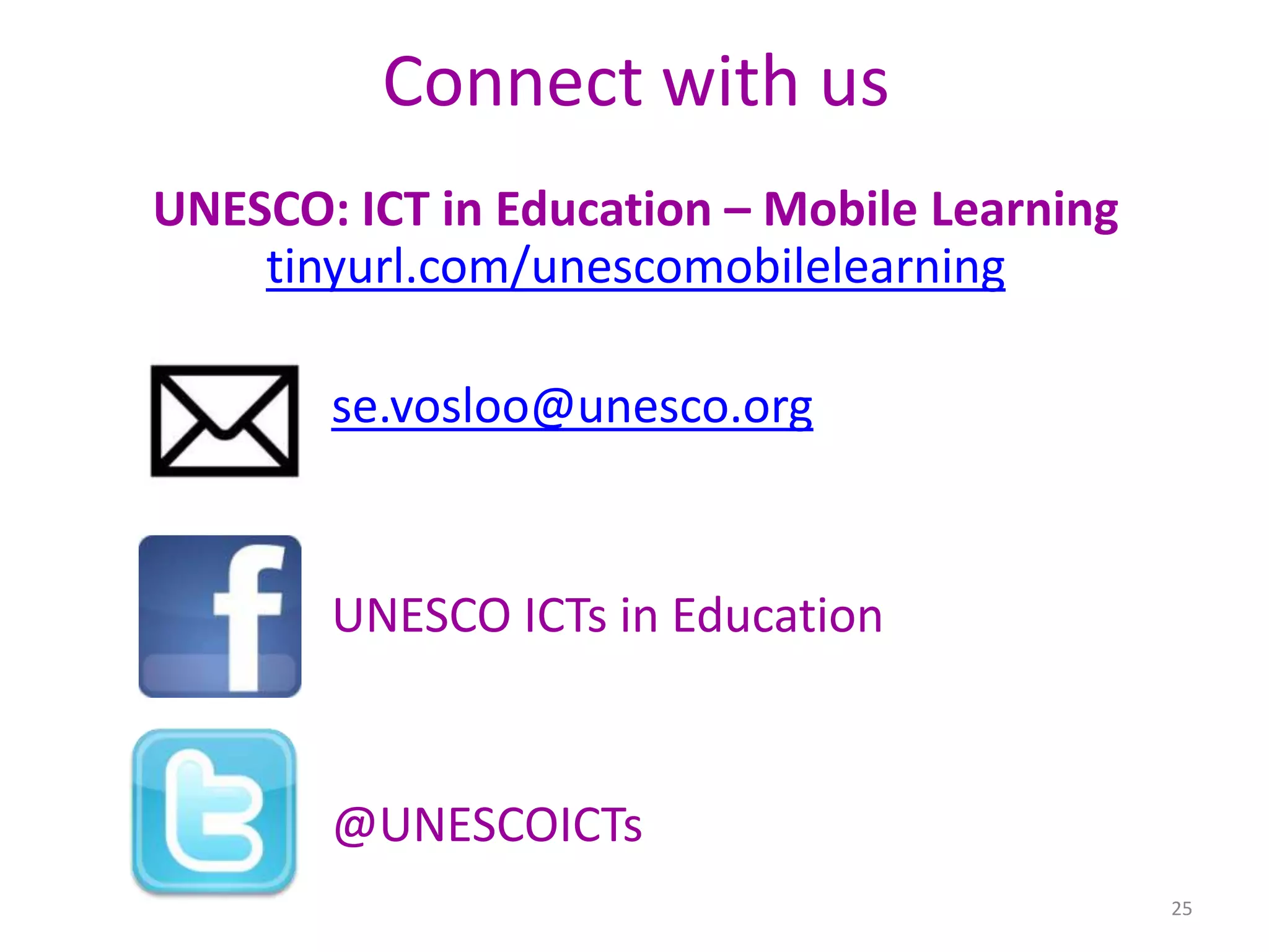 Connect with us
UNESCO: ICT in Education – Mobile Learning
tinyurl.com/unescomobilelearning
se.vosloo@unesco.org

UNESCO ICTs in Education

@UNESCOICTs
25

 