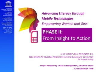 Advancing Literacy through
Mobile Technologies
Empowering Women and Girls

PHASE II:
From Insight to Action
15-16 October 2013, Washington, D.C.
2013 Mobiles for Education Alliance International Symposium: Commit Fair
for Project Scaling
Project Proposal by UNESCO Headquarters, Education Sector
ICT in Education Team

 