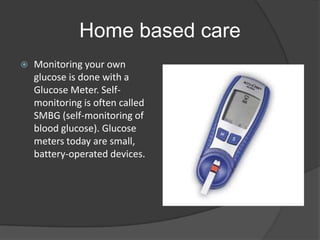 Home based care
   Monitoring your own
    glucose is done with a
    Glucose Meter. Self-
    monitoring is often called
    SMBG (self-monitoring of
    blood glucose). Glucose
    meters today are small,
    battery-operated devices.
 