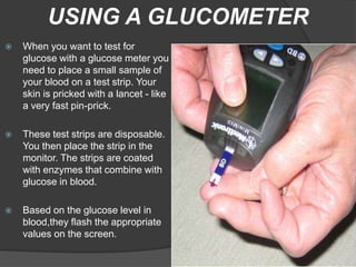 USING A GLUCOMETER
   When you want to test for
    glucose with a glucose meter you
    need to place a small sample of
    your blood on a test strip. Your
    skin is pricked with a lancet - like
    a very fast pin-prick.

   These test strips are disposable.
    You then place the strip in the
    monitor. The strips are coated
    with enzymes that combine with
    glucose in blood.

   Based on the glucose level in
    blood,they flash the appropriate
    values on the screen.
 
