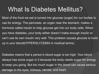 What Is Diabetes Mellitus?
   Most of the food we eat is turned into glucose (sugar) for our bodies to
    use for energy...