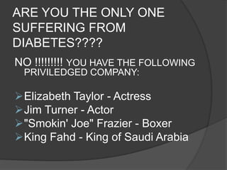 ARE YOU THE ONLY ONE
SUFFERING FROM
DIABETES????
NO !!!!!!!!! YOU HAVE THE FOLLOWING
 PRIVILEDGED COMPANY:

Elizabeth Taylor - Actress
Jim Turner - Actor
"Smokin' Joe" Frazier - Boxer
King Fahd - King of Saudi Arabia
 