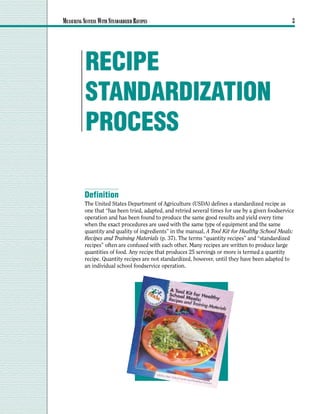 MEASURING SUCCESS WITH STANDARDIZED RECIPES                                                          3




           RECIPE
           STANDARDIZATION
           PROCESS

           Definition
           The United States Department of Agriculture (USDA) defines a standardized recipe as
           one that “has been tried, adapted, and retried several times for use by a given foodservice
           operation and has been found to produce the same good results and yield every time
           when the exact procedures are used with the same type of equipment and the same
           quantity and quality of ingredients” in the manual, A Tool Kit for Healthy School Meals:
           Recipes and Training Materials (p. 37). The terms “quantity recipes” and “standardized
           recipes” often are confused with each other. Many recipes are written to produce large
           quantities of food. Any recipe that produces 25 servings or more is termed a quantity
           recipe. Quantity recipes are not standardized, however, until they have been adapted to
           an individual school foodservice operation.
 