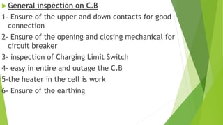  General inspection on C.B
1- Ensure of the upper and down contacts for good
connection
2- Ensure of the opening and closing mechanical for
circuit breaker
3- inspection of Charging Limit Switch
4- easy in entire and outage the C.B
5-the heater in the cell is work
6- Ensure of the earthing
 