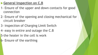  General inspection on C.B
1- Ensure of the upper and down contacts for good
connection
2- Ensure of the opening and closing mechanical for
circuit breaker
3- inspection of Charging Limit Switch
4- easy in entire and outage the C.B
5-the heater in the cell is work
6- Ensure of the earthing
 