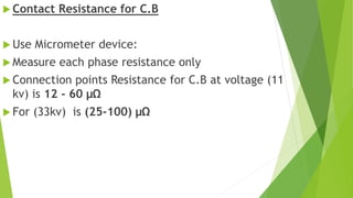 Contact Resistance for C.B
 Use Micrometer device:
 Measure each phase resistance only
 Connection points Resistance for C.B at voltage (11
kv) is 12 - 60 μΩ
 For (33kv) is (25-100) μΩ
 