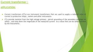 Current transformer :
APPLICATION:
 Current transformers (CT,s) are instrument transformers that are used to supply a reduced value of
current to protective relays , meters and other instruments.
 CT,s provide isolation from the high voltage primary , permit grounding of the secondary windings for
safety , and step down the magnitude of the measured current to a value that can be safely handled
by the instruments
 