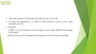 RATIO:
 The most common CT secondary full load current is 1A or 5A.
 CT ratio are expressed as a ratio of rated primary current to the rated
secondary current .
 Example
a 1000/1 A CT will produce 1A of secondary current when 1000 A flows through
the primary .
As the primary current changes the secondary current will vary accordingly.
 