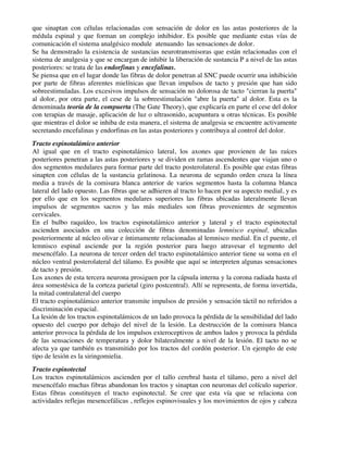 que sinaptan con células relacionadas con sensación de dolor en las astas posteriores de la
médula espinal y que forman un complejo inhibidor. Es posible que mediante estas vías de
comunicación el sistema analgésico module atenuando las sensaciones de dolor.
Se ha demostrado la existencia de sustancias neurotransmisoras que están relacionadas con el
sistema de analgesia y que se encargan de inhibir la liberación de sustancia P a nivel de las astas
posteriores: se trata de las endorfinas y encefalinas.
Se piensa que en el lugar donde las fibras de dolor penetran al SNC puede ocurrir una inhibición
por parte de fibras aferentes mielínicas que llevan impulsos de tacto y presión que han sido
sobreestimuladas. Los excesivos impulsos de sensación no dolorosa de tacto "cierran la puerta"
al dolor, por otra parte, el cese de la sobreestimulación "abre la puerta" al dolor. Esta es la
denominada teoría de la compuerta (The Gate Theory), que explicaría en parte el cese del dolor
con terapias de masaje, aplicación de luz o ultrasonido, acupuntura u otras técnicas. Es posible
que mientras el dolor se inhiba de esta manera, el sistema de analgesia se encuentre activamente
secretando encefalinas y endorfinas en las astas posteriores y contribuya al control del dolor.
Tracto espinotalámico anterior
Al igual que en el tracto espinotalámico lateral, los axones que provienen de las raíces
posteriores penetran a las astas posteriores y se dividen en ramas ascendentes que viajan uno o
dos segmentos medulares para formar parte del tracto posterolateral. Es posible que estas fibras
sinapten con células de la sustancia gelatinosa. La neurona de segundo orden cruza la línea
media a través de la comisura blanca anterior de varios segmentos hasta la columna blanca
lateral del lado opuesto. Las fibras que se adhieren al tracto lo hacen por su aspecto medial, y es
por ello que en los segmentos medulares superiores las fibras ubicadas lateralmente llevan
impulsos de segmentos sacros y las más mediales son fibras provenientes de segmentos
cervicales.
En el bulbo raquídeo, los tractos espinotalámico anterior y lateral y el tracto espinotectal
ascienden asociados en una colección de fibras denominadas lemnisco espinal, ubicadas
posteriormente al núcleo olivar e íntimamente relacionadas al lemnisco medial. En cl puente, el
lemnisco espinal asciende por la región posterior para luego atravesar el tegmento del
mesencéfalo. La neurona de tercer orden del tracto espinotalámico anterior tiene su soma en el
núcleo ventral posterolateral del tálamo. Es posible que aquí se interpreten algunas sensaciones
de tacto y presión.
Los axones de esta tercera neurona prosiguen por la cápsula interna y la corona radiada hasta el
área somestésica de la corteza parietal (giro postcentral). Allí se representa, de forma invertida,
la mitad contralateral del cuerpo
El tracto espinotalámico anterior transmite impulsos de presión y sensación táctil no referidos a
discriminación espacial.
La lesión de los tractos espinotalámicos de un lado provoca la pérdida de la sensibilidad del lado
opuesto del cuerpo por debajo del nivel de la lesión. La destrucción de la comisura blanca
anterior provoca la pérdida de los impulsos exteroceptivos de ambos lados y provoca la pérdida
de las sensaciones de temperatura y dolor bilateralmente a nivel de la lesión. El tacto no se
afecta ya que también es transmitido por los tractos del cordón posterior. Un ejemplo de este
tipo de lesión es la siringomielia.
Tracto espinotectal
Los tractos espinotalámicos ascienden por el tallo cerebral hasta el tálamo, pero a nivel del
mesencéfalo muchas fibras abandonan los tractos y sinaptan con neuronas del colículo superior.
Estas fibras constituyen el tracto espinotectal. Se cree que esta vía que se relaciona con
actividades reflejas mesencefálicas , reflejos espinovisuales y los movimientos de ojos y cabeza
 